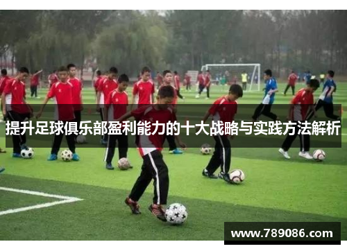 提升足球俱乐部盈利能力的十大战略与实践方法解析