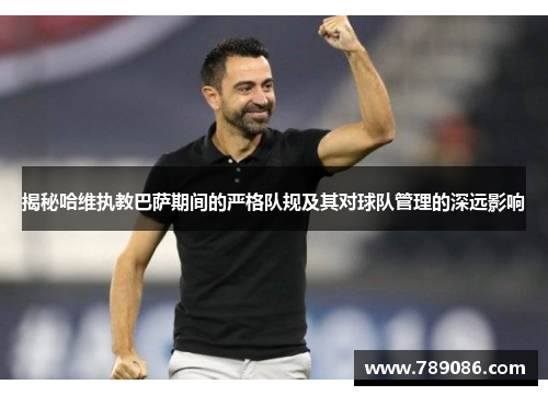 揭秘哈维执教巴萨期间的严格队规及其对球队管理的深远影响