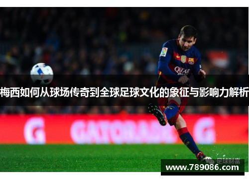 梅西如何从球场传奇到全球足球文化的象征与影响力解析