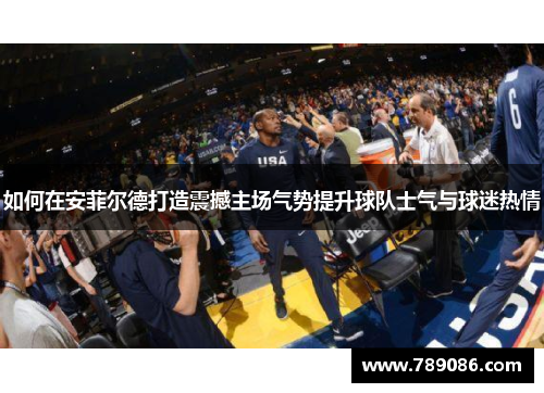 如何在安菲尔德打造震撼主场气势提升球队士气与球迷热情
