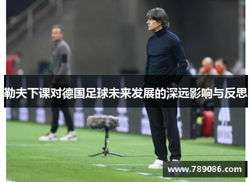 勒夫下课对德国足球未来发展的深远影响与反思