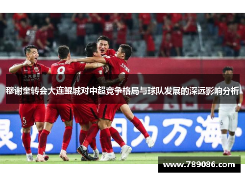 穆谢奎转会大连鲲城对中超竞争格局与球队发展的深远影响分析