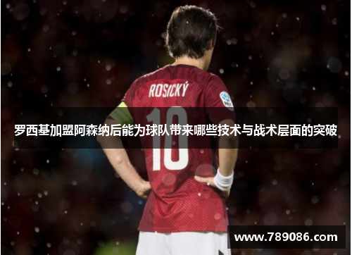 罗西基加盟阿森纳后能为球队带来哪些技术与战术层面的突破