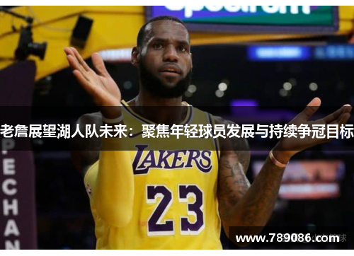 老詹展望湖人队未来：聚焦年轻球员发展与持续争冠目标