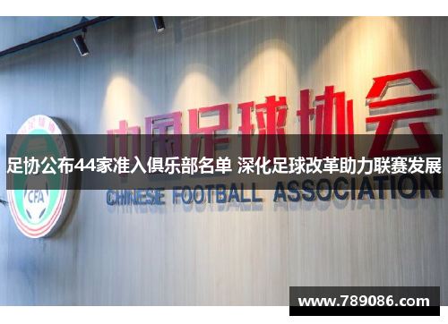 足协公布44家准入俱乐部名单 深化足球改革助力联赛发展